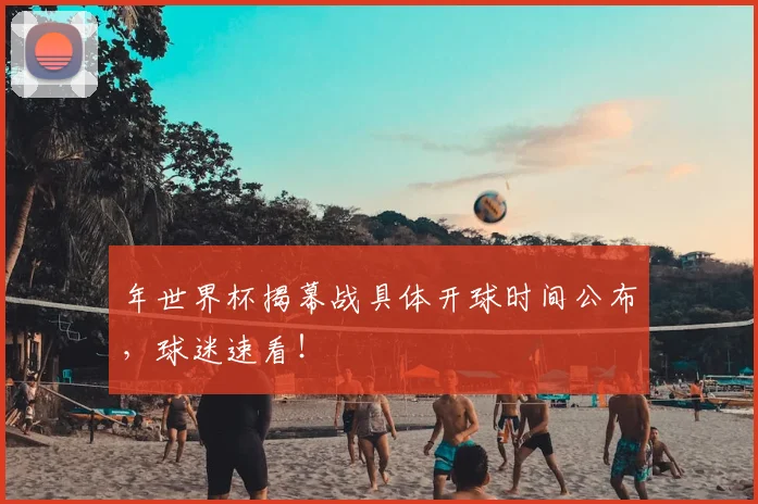 年世界杯揭幕战具体开球时间公布,球迷速看!