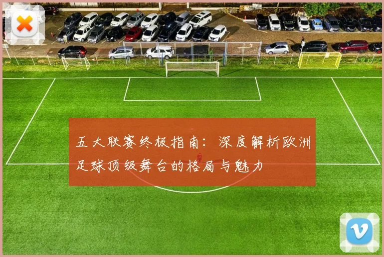 五大联赛终极指南：深度解析欧洲足球顶级舞台的格局与魅力