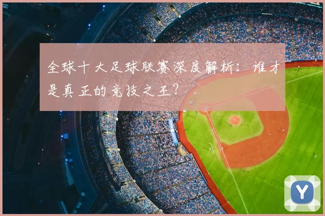 全球十大足球联赛深度解析:谁才是真正的竞技之王?