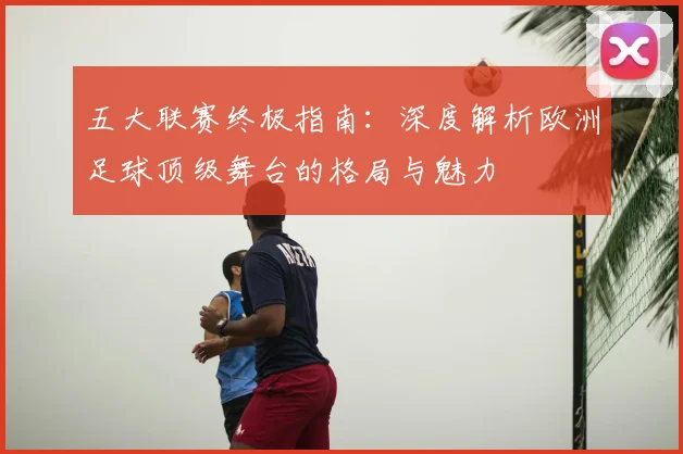 五大联赛终极指南：深度解析欧洲足球顶级舞台的格局与魅力