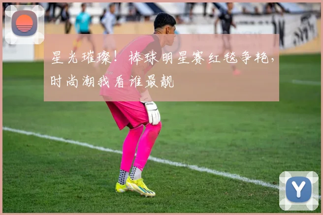 星光璀璨!棒球明星赛红毯争艳,时尚潮我看谁最靓
