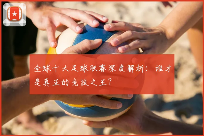 全球十大足球联赛深度解析:谁才是真正的竞技之王?