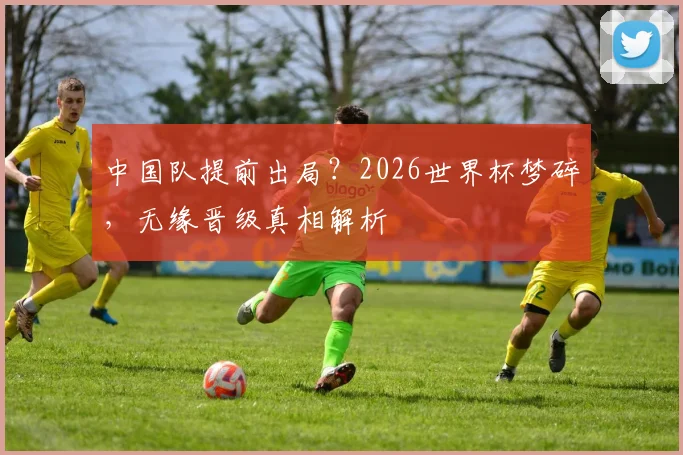 中国队提前出局？2026世界杯梦碎，无缘晋级真相解析