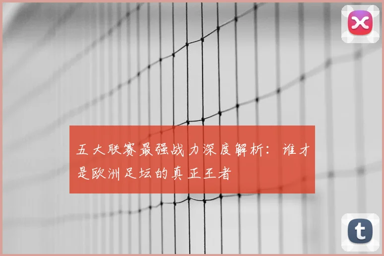 五大联赛最强战力深度解析：谁才是欧洲足坛的真正王者