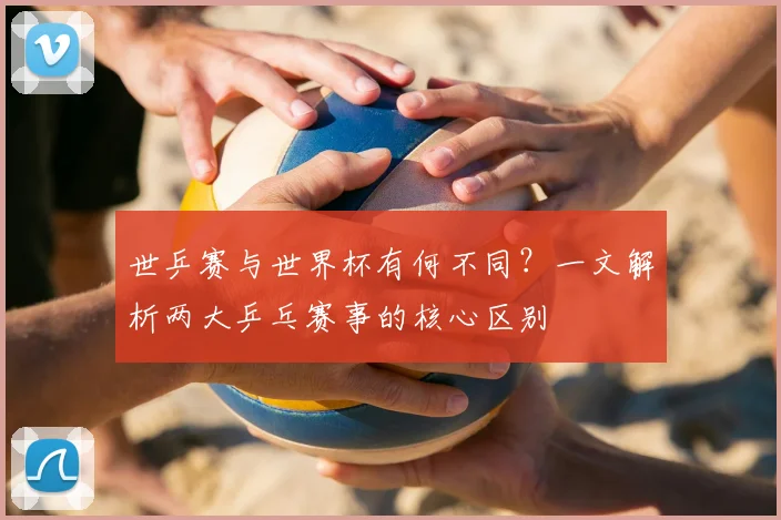 世乒赛与世界杯有何不同？一文解析两大乒乓赛事的核心区别