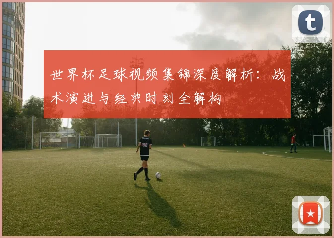 世界杯足球视频集锦深度解析：战术演进与经典时刻全解构